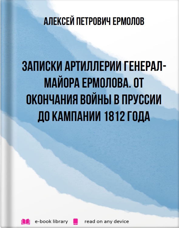 Записки артиллерии генерал-майора Ермолова. От окончания войны в Пруссии до кампании 1812 года